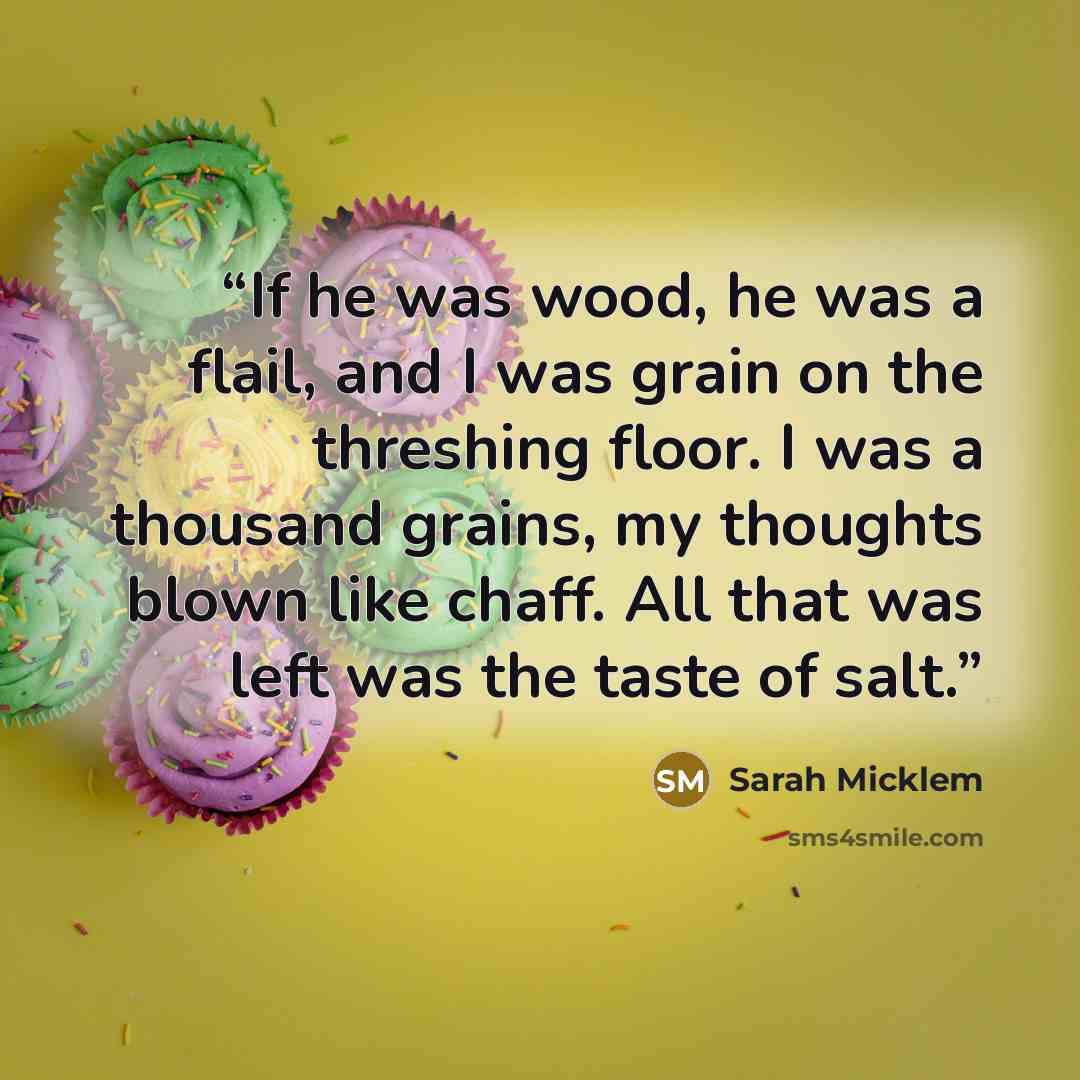“If he was wood, he was a flail, and I was grain on the threshing floor. I was a thousand grains, my thoughts blown like chaff. All that was left was the taste of salt.” quote by Sarah Micklem