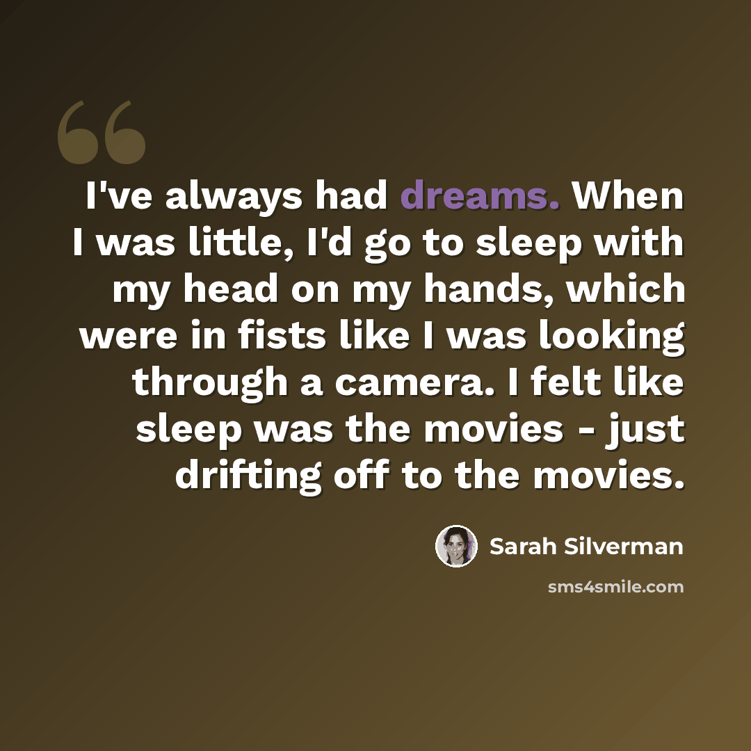 “I've always had dreams. When I was little, I'd go to sleep with my head on my hands, which were in fists like I was looking through a camera. I felt like sleep was the movies - just drifting off to the movies.” quote by Sarah Silverman