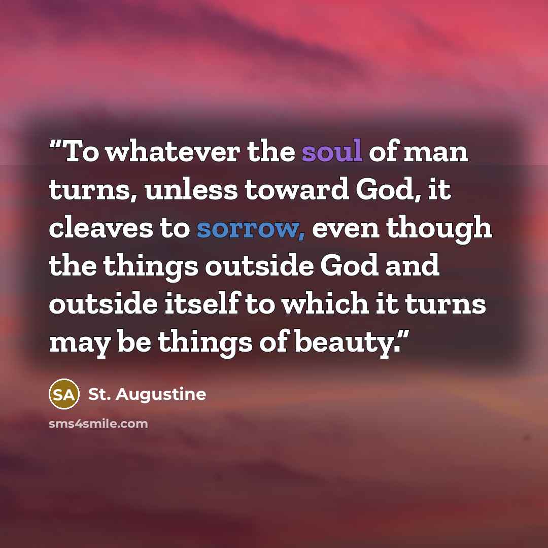 “To whatever the soul of man turns, unless toward God, it cleaves to sorrow, even though the things outside God and outside itself to which it turns may be things of beauty.” quote by St. Augustine