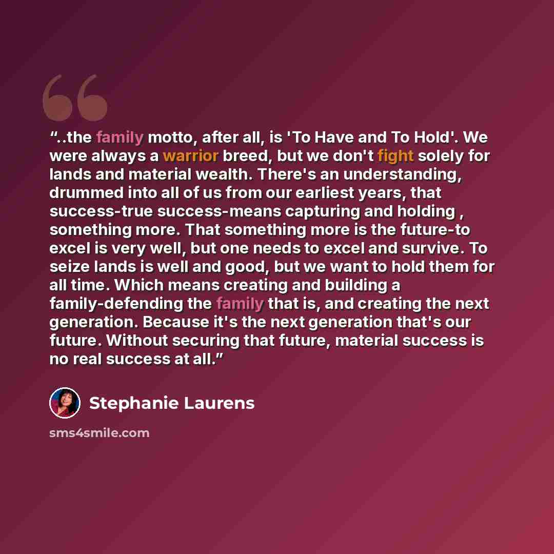 “..the family motto, after all, is 'To Have and To Hold'. We were always a warrior breed, but we don't fight solely for lands and material wealth. There's an understanding, drummed into all of us from our earliest years, that success-true success-means capturing and holding , something more. That…” quote by Stephanie Laurens