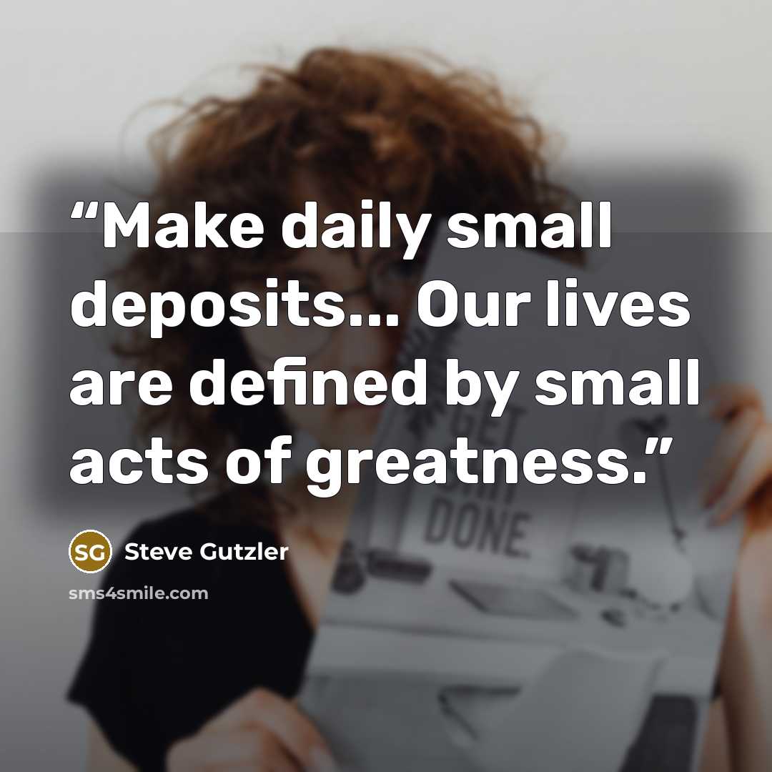 “Make daily small deposits... Our lives are defined by small acts of greatness.” quote by Steve Gutzler
