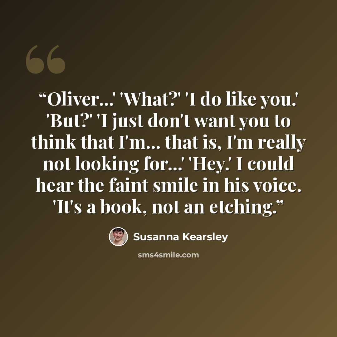“Oliver...' 'What?' 'I do like you.' 'But?' 'I just don't want you to think that I'm... that is, I'm really not looking for...' 'Hey.' I could hear the faint smile in his voice. 'It's a book, not an etching.” quote by Susanna Kearsley