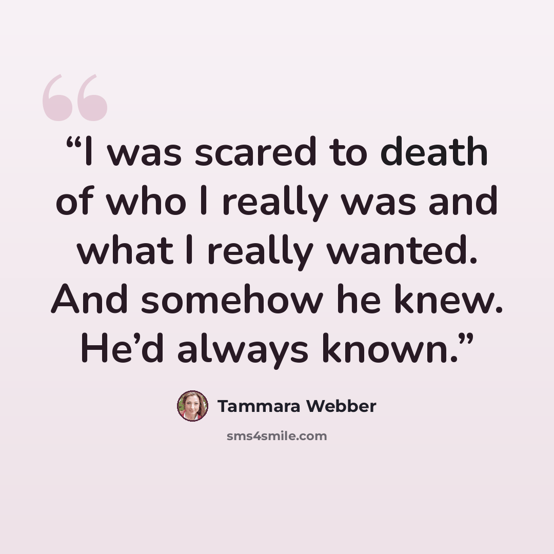 “I was scared to death of who I really was and what I really wanted. And somehow he knew. He’d always known.” quote by Tammara Webber