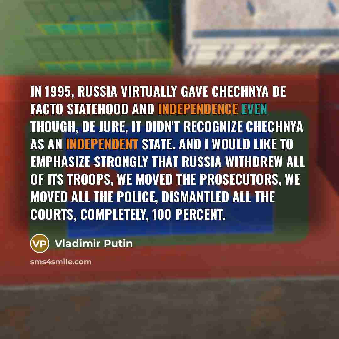 “In 1995, Russia virtually gave Chechnya de facto statehood and independence even though, de jure, it didn't recognize Chechnya as an independent state. And I would like to emphasize strongly that Russia withdrew all of its troops, we moved the prosecutors, we moved all the police, dismantled all…” quote by Vladimir Putin