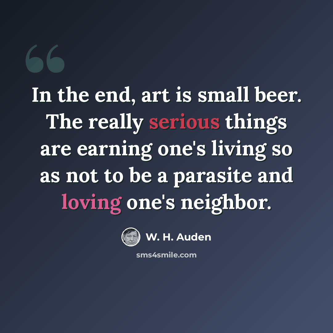 “In the end, art is small beer. The really serious things are earning one's living so as not to be a parasite and loving one's neighbor.” quote by W. H. Auden