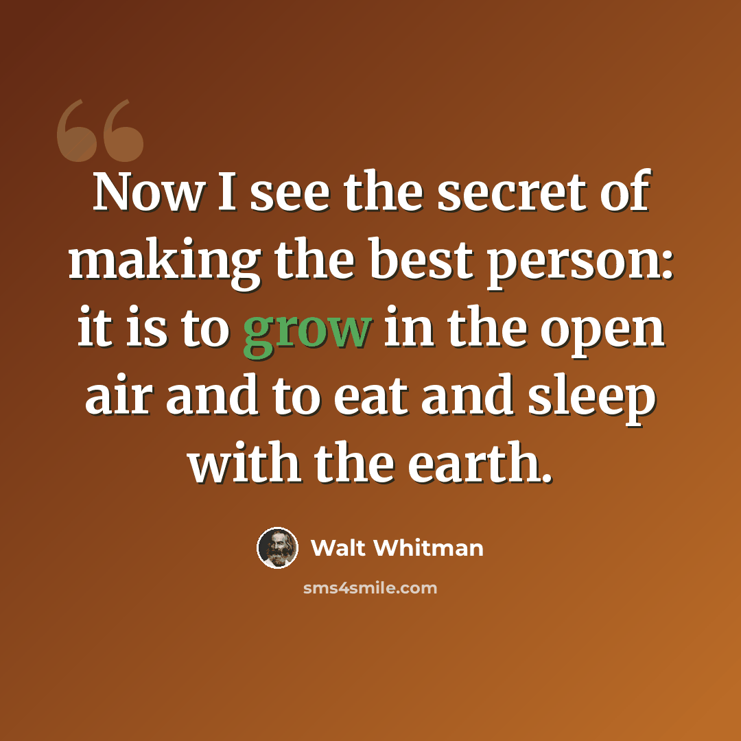 “Now I see the secret of making the best person: it is to grow in the open air and to eat and sleep with the earth.” quote by Walt Whitman