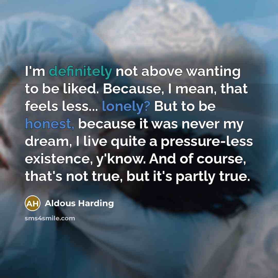 “I'm definitely not above wanting to be liked. Because, I mean, that feels less... lonely? But to be honest, because it was never my dream, I live quite a pressure-less existence, y'know. And of course, that's not true, but it's partly true.” quote by Aldous Harding