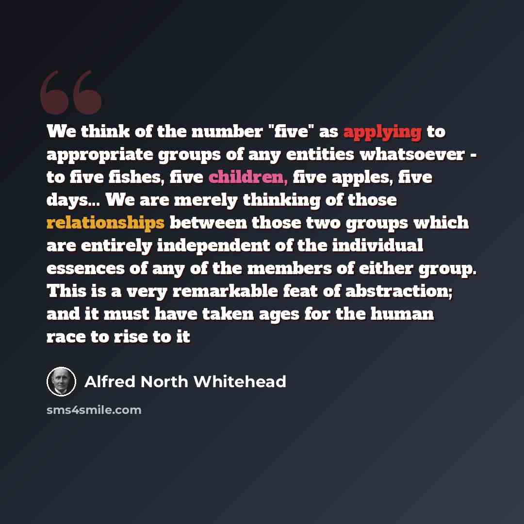 “We think of the number "five" as applying to appropriate groups of any entities whatsoever - to five fishes, five children, five apples, five days... We are merely thinking of those relationships between those two groups which are entirely independent of the individual essences of any of the…” quote by Alfred North Whitehead