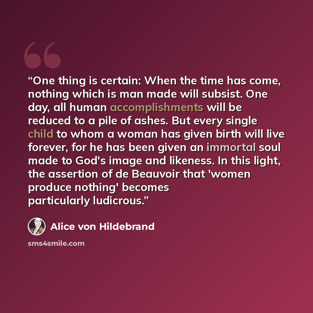 “One thing is certain: When the time has come, nothing which is man made will subsist. One day, all human accomplishments will be reduced to a pile of ashes. But every single child to whom a woman has given birth will live forever, for he has been given an immortal soul made to God's image and…” quote by Alice von Hildebrand