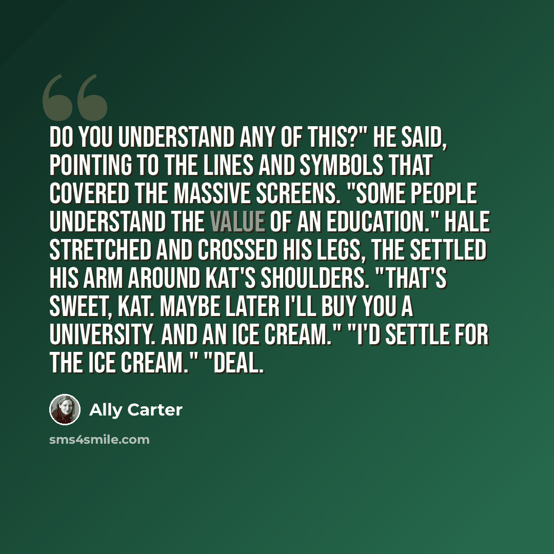 “Do you understand any of this?" he said, pointing to the lines and symbols that covered the massive screens. "Some people understand the value of an education." Hale stretched and crossed his legs, the settled his arm around Kat's shoulders. "That's sweet, Kat. Maybe later I'll buy you a…” quote by Ally Carter