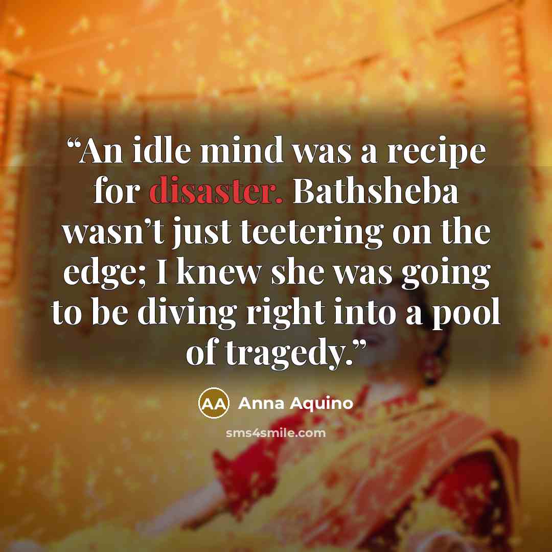 “An idle mind was a recipe for disaster. Bathsheba wasn’t just teetering on the edge; I knew she was going to be diving right into a pool of tragedy.” quote by Anna Aquino