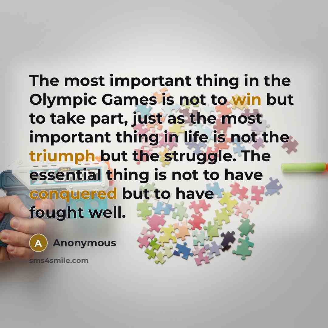 “The most important thing in the Olympic Games is not to win but to take part, just as the most important thing in life is not the triumph but the struggle. The essential thing is not to have conquered but to have fought well.” quote by Anonymous