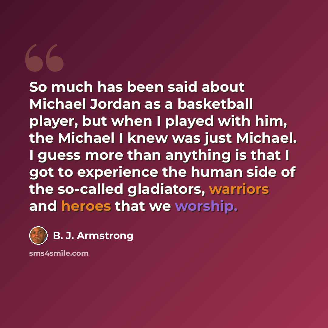 “So much has been said about Michael Jordan as a basketball player, but when I played with him, the Michael I knew was just Michael. I guess more than anything is that I got to experience the human side of the so-called gladiators, warriors and heroes that we worship.” quote by B. J. Armstrong