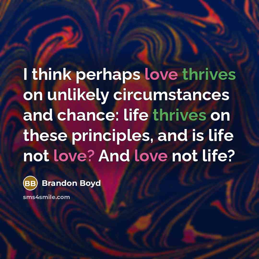 “I think perhaps love thrives on unlikely circumstances and chance: life thrives on these principles, and is life not love? And love not life?” quote by Brandon Boyd