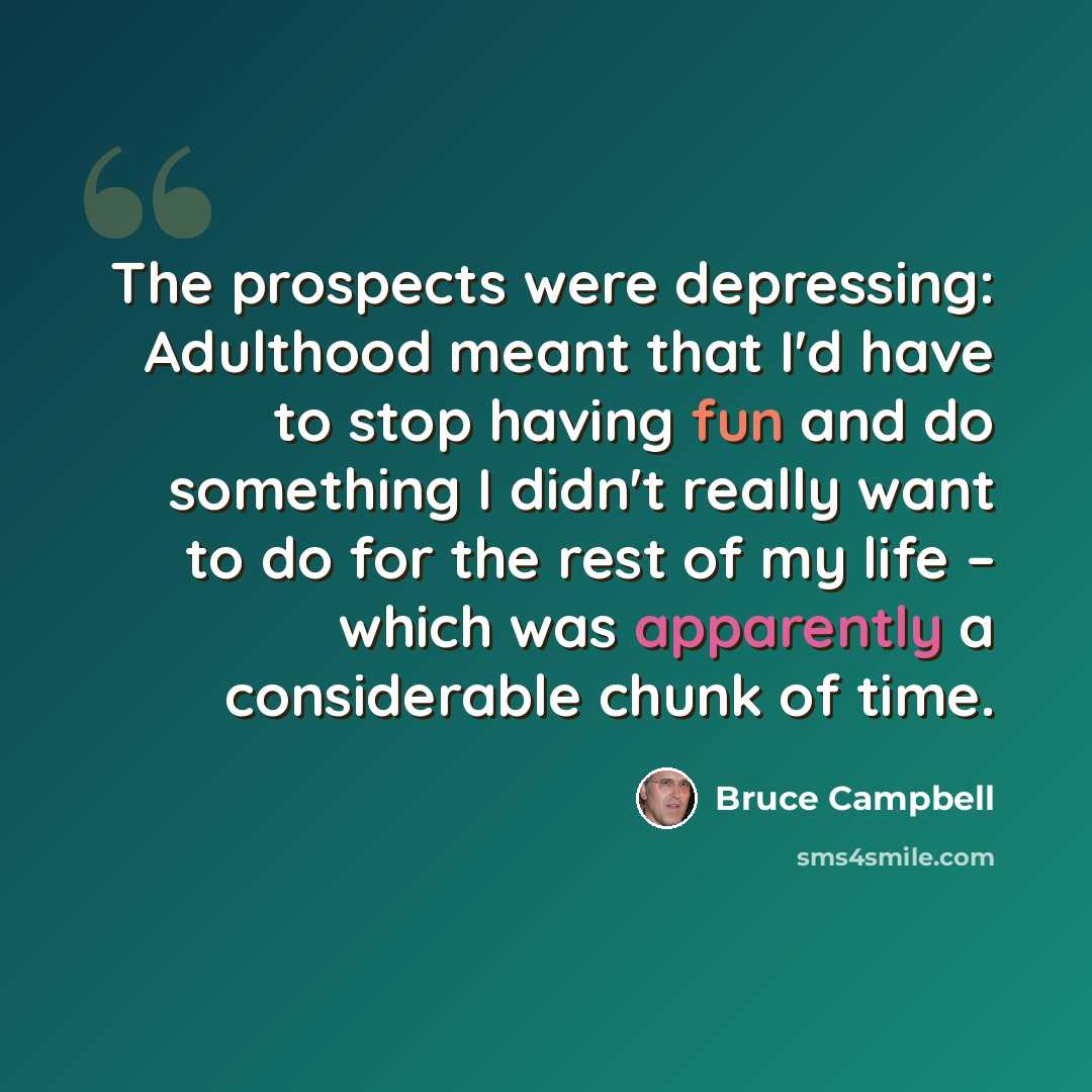 “The prospects were depressing: Adulthood meant that I'd have to stop having fun and do something I didn't really want to do for the rest of my life – which was apparently a considerable chunk of time.” quote by Bruce Campbell