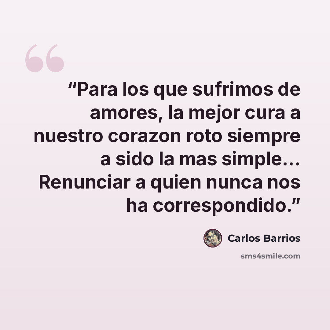 “Para los que sufrimos de amores, la mejor cura a nuestro corazon roto siempre a sido la mas simple... Renunciar a quien nunca nos ha correspondido.” quote by Carlos Barrios