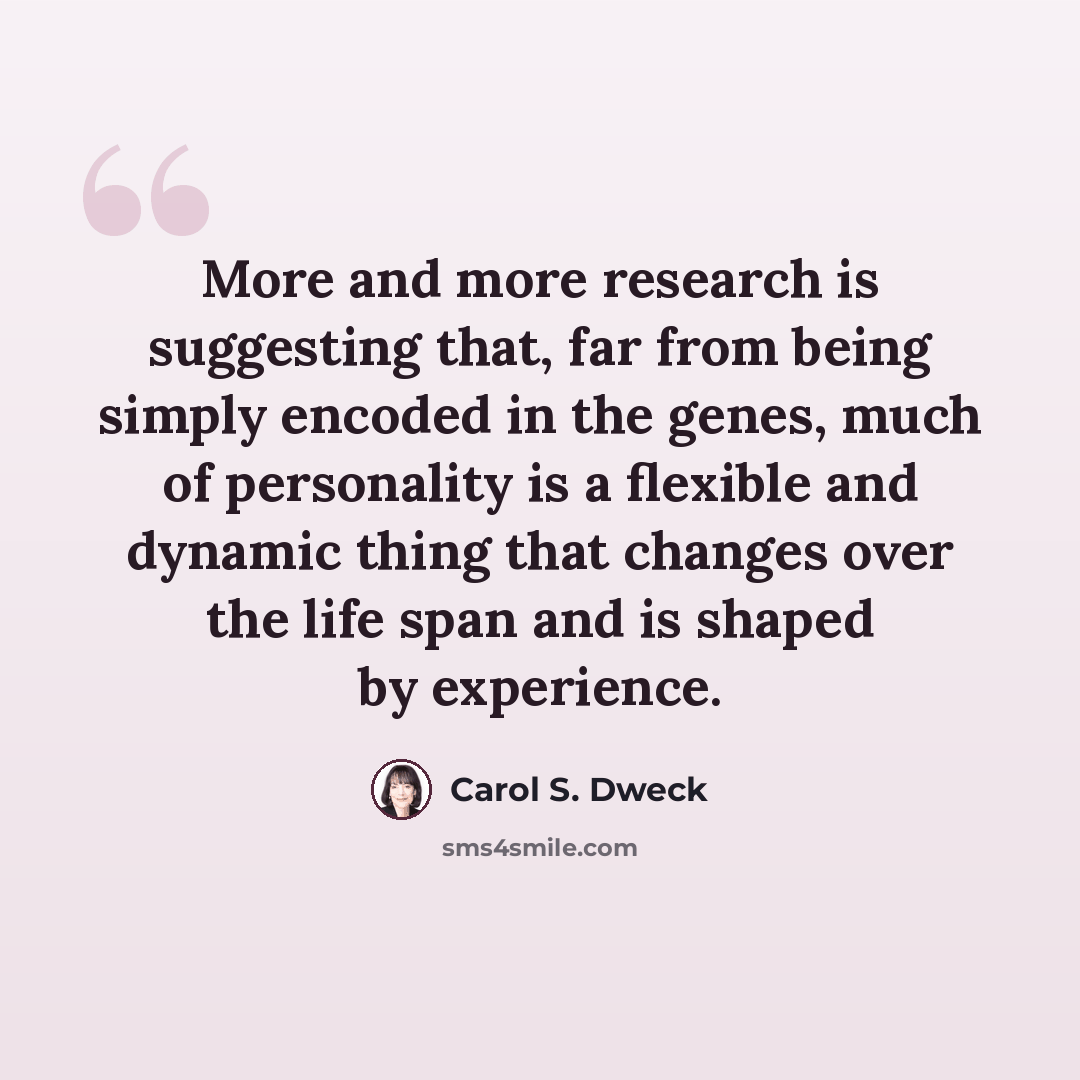 “More and more research is suggesting that, far from being simply encoded in the genes, much of personality is a flexible and dynamic thing that changes over the life span and is shaped by experience.” quote by Carol S. Dweck