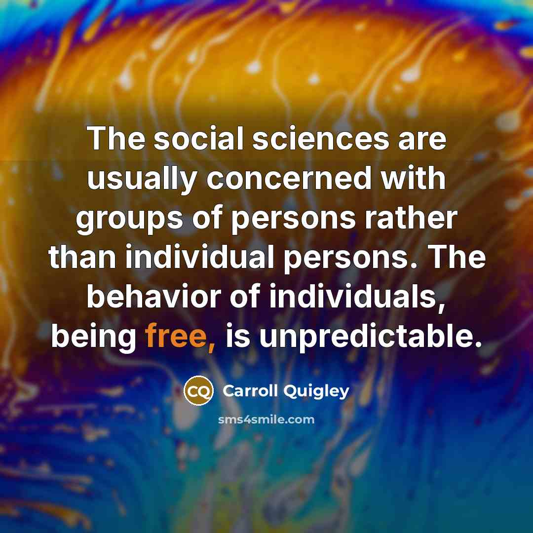“The social sciences are usually concerned with groups of persons rather than individual persons. The behavior of individuals, being free, is unpredictable.” quote by Carroll Quigley