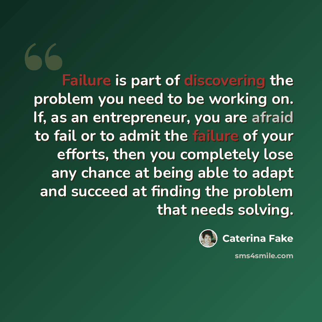 “Failure is part of discovering the problem you need to be working on. If, as an entrepreneur, you are afraid to fail or to admit the failure of your efforts, then you completely lose any chance at being able to adapt and succeed at finding the problem that needs solving.” quote by Caterina Fake