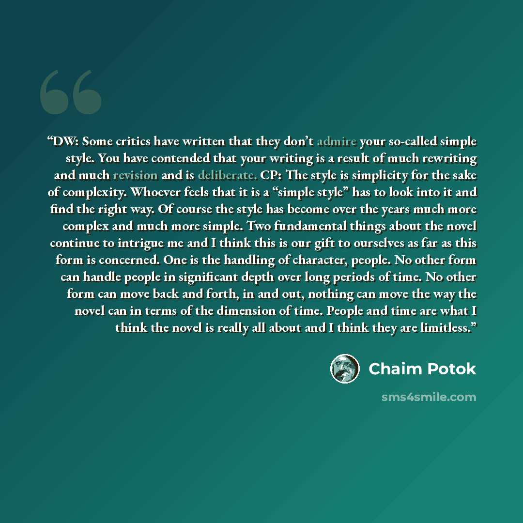 “DW: Some critics have written that they don’t admire your so-called simple style. You have contended that your writing is a result of much rewriting and much revision and is deliberate. CP: The style is simplicity for the sake of complexity. Whoever feels that it is a “simple style” has to look…” quote by Chaim Potok
