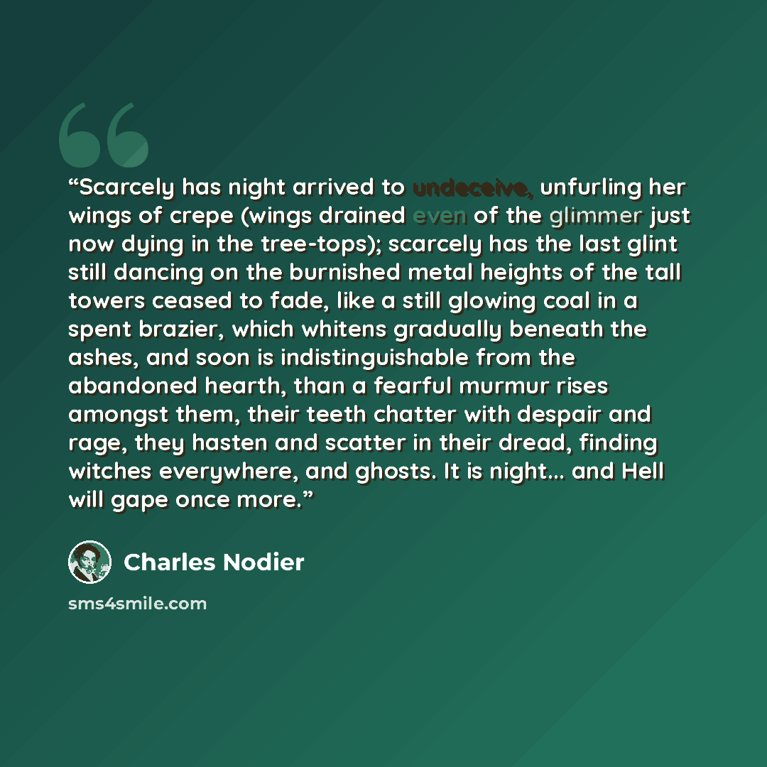 “Scarcely has night arrived to undeceive, unfurling her wings of crepe (wings drained even of the glimmer just now dying in the tree-tops); scarcely has the last glint still dancing on the burnished metal heights of the tall towers ceased to fade, like a still glowing coal in a spent brazier, which…” quote by Charles Nodier