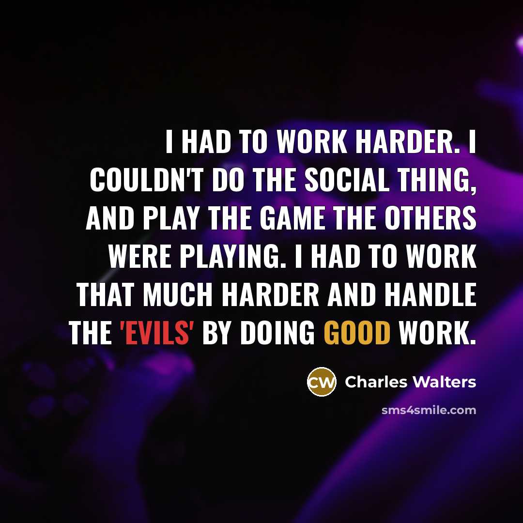 “I had to work harder. I couldn't do the social thing, and play the game the others were playing. I had to work that much harder and handle the 'evils' by doing good work.” quote by Charles Walters