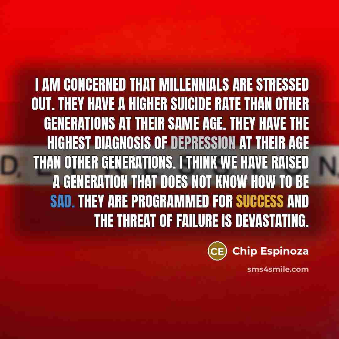 “I am concerned that Millennials are stressed out. They have a higher suicide rate than other generations at their same age. They have the highest diagnosis of depression at their age than other generations. I think we have raised a generation that does not know how to be sad. They are programmed…” quote by Chip Espinoza