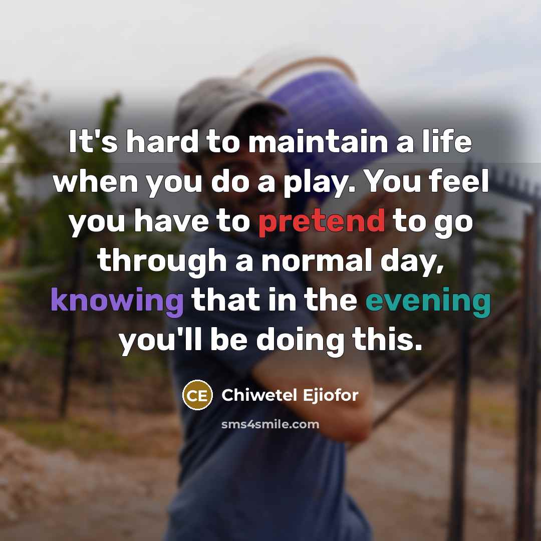“It's hard to maintain a life when you do a play. You feel you have to pretend to go through a normal day, knowing that in the evening you'll be doing this.” quote by Chiwetel Ejiofor