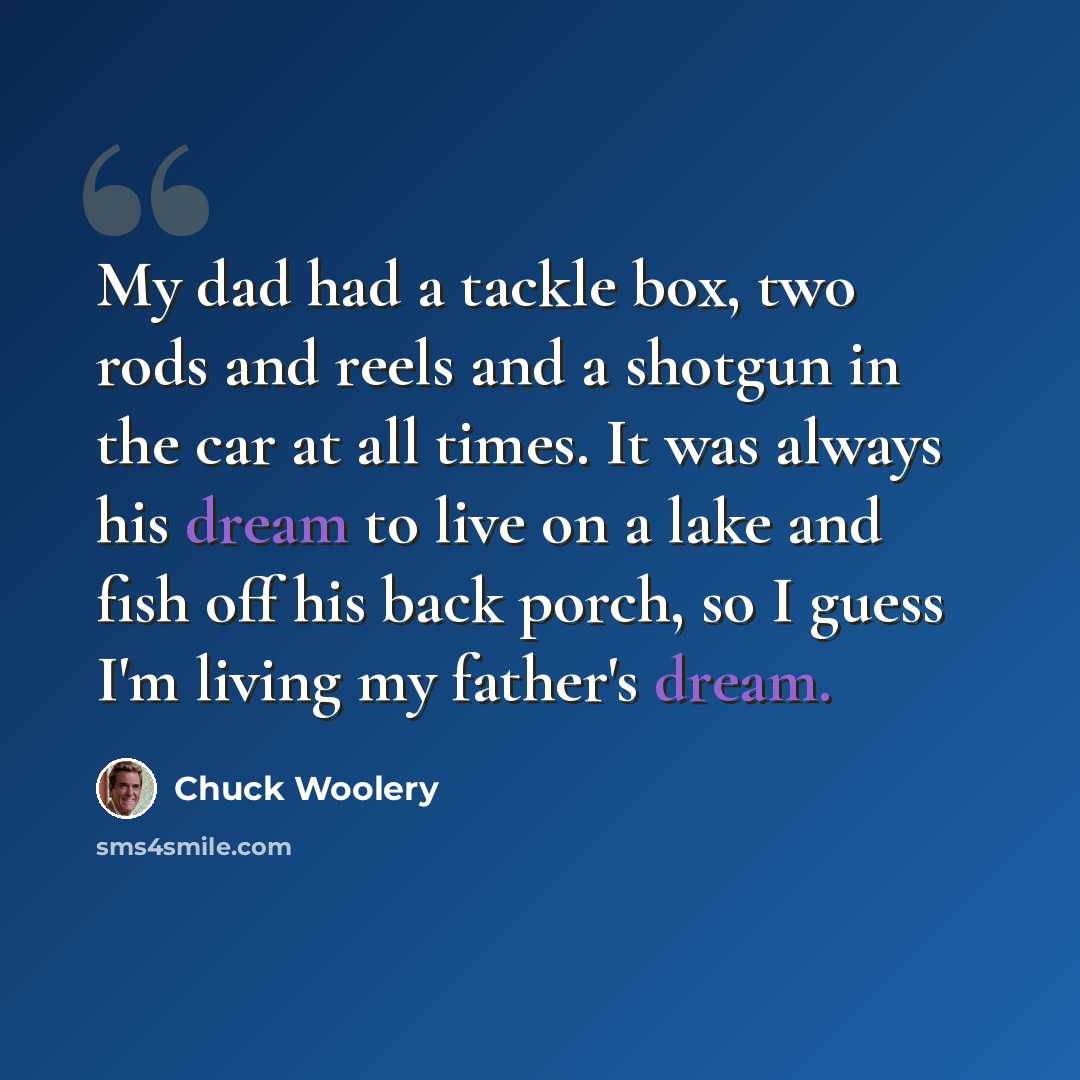“My dad had a tackle box, two rods and reels and a shotgun in the car at all times. It was always his dream to live on a lake and fish off his back porch, so I guess I'm living my father's dream.” quote by Chuck Woolery