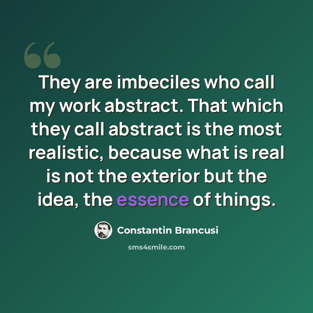 “They are imbeciles who call my work abstract. That which they call abstract is the most realistic, because what is real is not the exterior but the idea, the essence of things.” quote by Constantin Brancusi