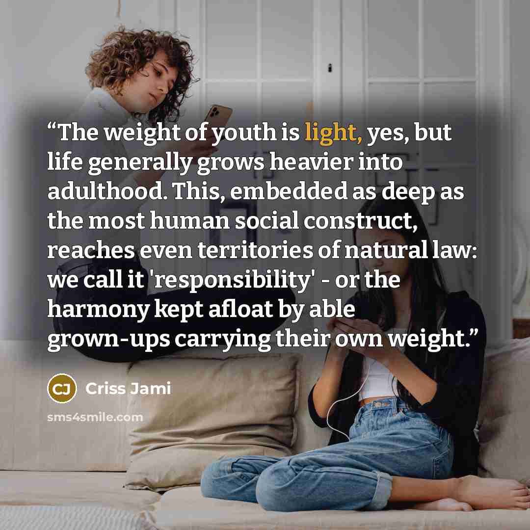 “The weight of youth is light, yes, but life generally grows heavier into adulthood. This, embedded as deep as the most human social construct, reaches even territories of natural law: we call it 'responsibility' - or the harmony kept afloat by able grown-ups carrying their own weight.” quote by Criss Jami