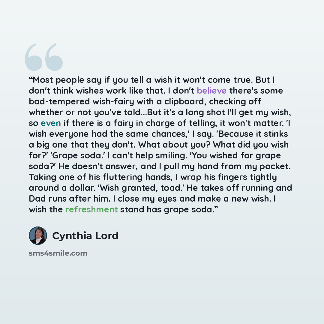 “Most people say if you tell a wish it won't come true. But I don't think wishes work like that. I don't believe there's some bad-tempered wish-fairy with a clipboard, checking off whether or not you've told...But it's a long shot I'll get my wish, so even if there is a fairy in charge of telling…” quote by Cynthia Lord