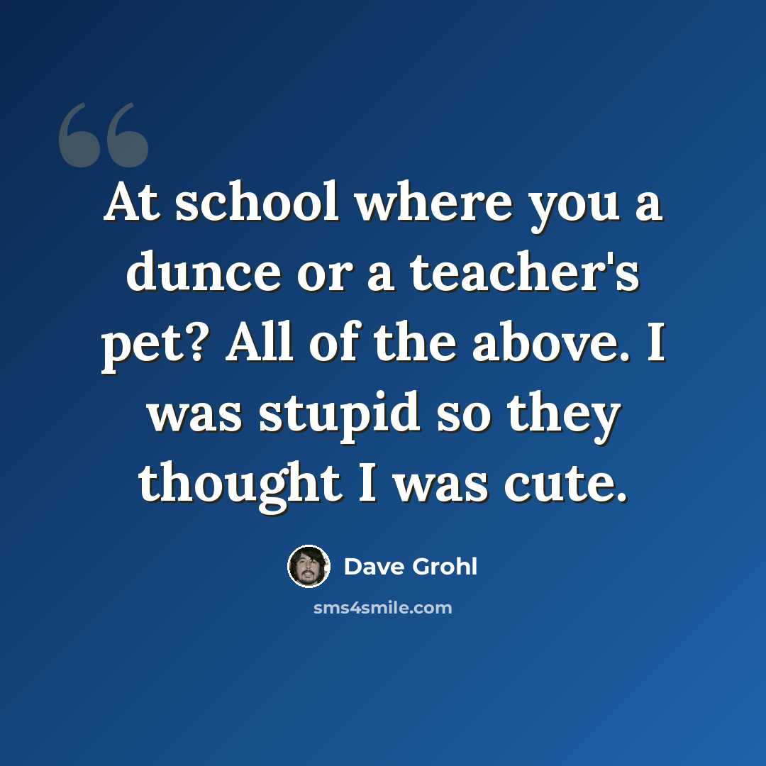 “At school where you a dunce or a teacher's pet? All of the above. I was stupid so they thought I was cute.” quote by Dave Grohl