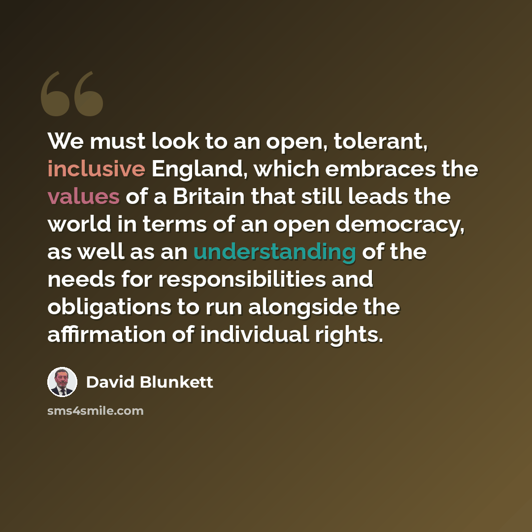 “We must look to an open, tolerant, inclusive England, which embraces the values of a Britain that still leads the world in terms of an open democracy, as well as an understanding of the needs for responsibilities and obligations to run alongside the affirmation of individual rights.” quote by David Blunkett