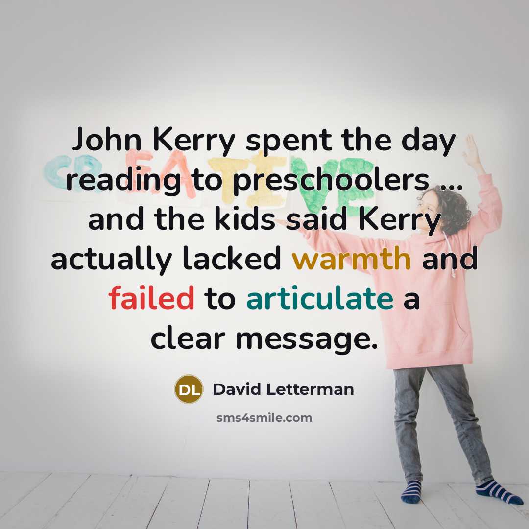 “John Kerry spent the day reading to preschoolers ... and the kids said Kerry actually lacked warmth and failed to articulate a clear message.” quote by David Letterman