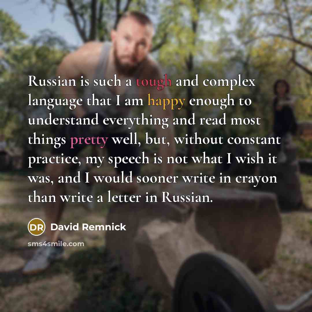 “Russian is such a tough and complex language that I am happy enough to understand everything and read most things pretty well, but, without constant practice, my speech is not what I wish it was, and I would sooner write in crayon than write a letter in Russian.” quote by David Remnick