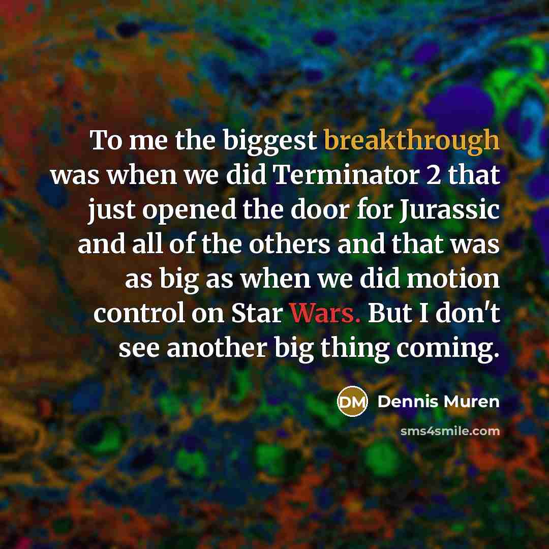 “To me the biggest breakthrough was when we did Terminator 2 that just opened the door for Jurassic and all of the others and that was as big as when we did motion control on Star Wars. But I don't see another big thing coming.” quote by Dennis Muren