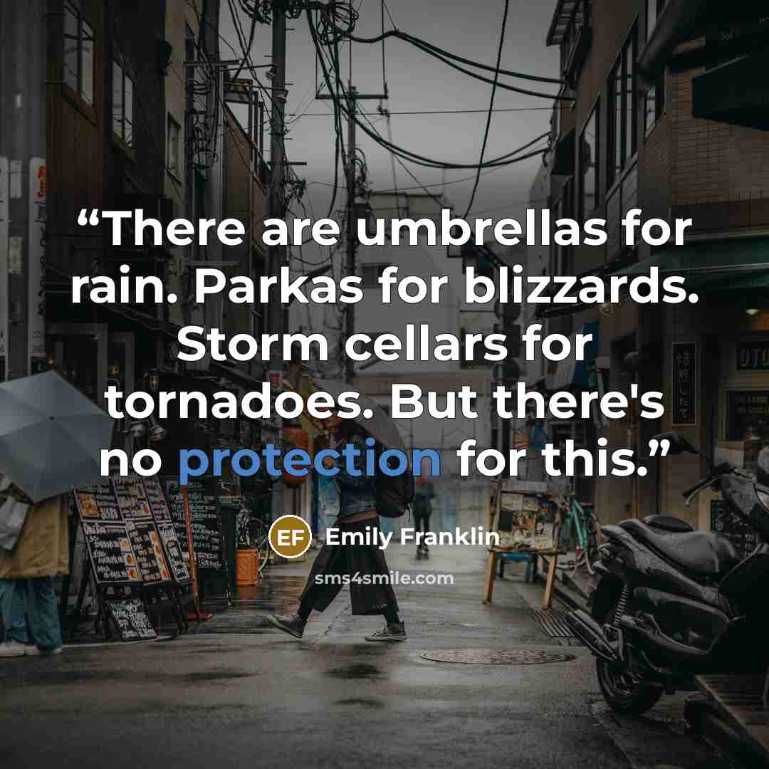 “There are umbrellas for rain. Parkas for blizzards. Storm cellars for tornadoes. But there's no protection for this.” quote by Emily Franklin