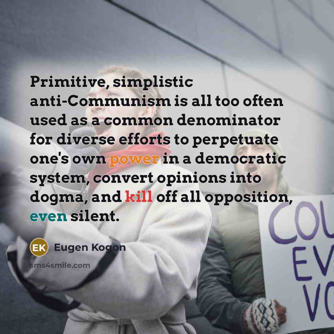 “Primitive, simplistic anti-Communism is all too often used as a common denominator for diverse efforts to perpetuate one's own power in a democratic system, convert opinions into dogma, and kill off all opposition, even silent.” quote by Eugen Kogon
