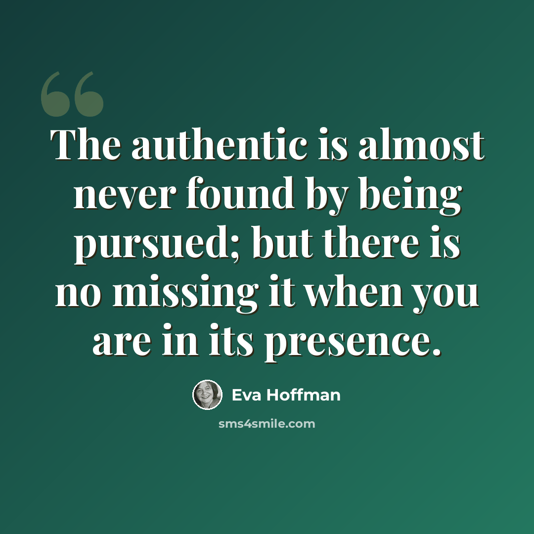 “The authentic is almost never found by being pursued; but there is no missing it when you are in its presence.” quote by Eva Hoffman