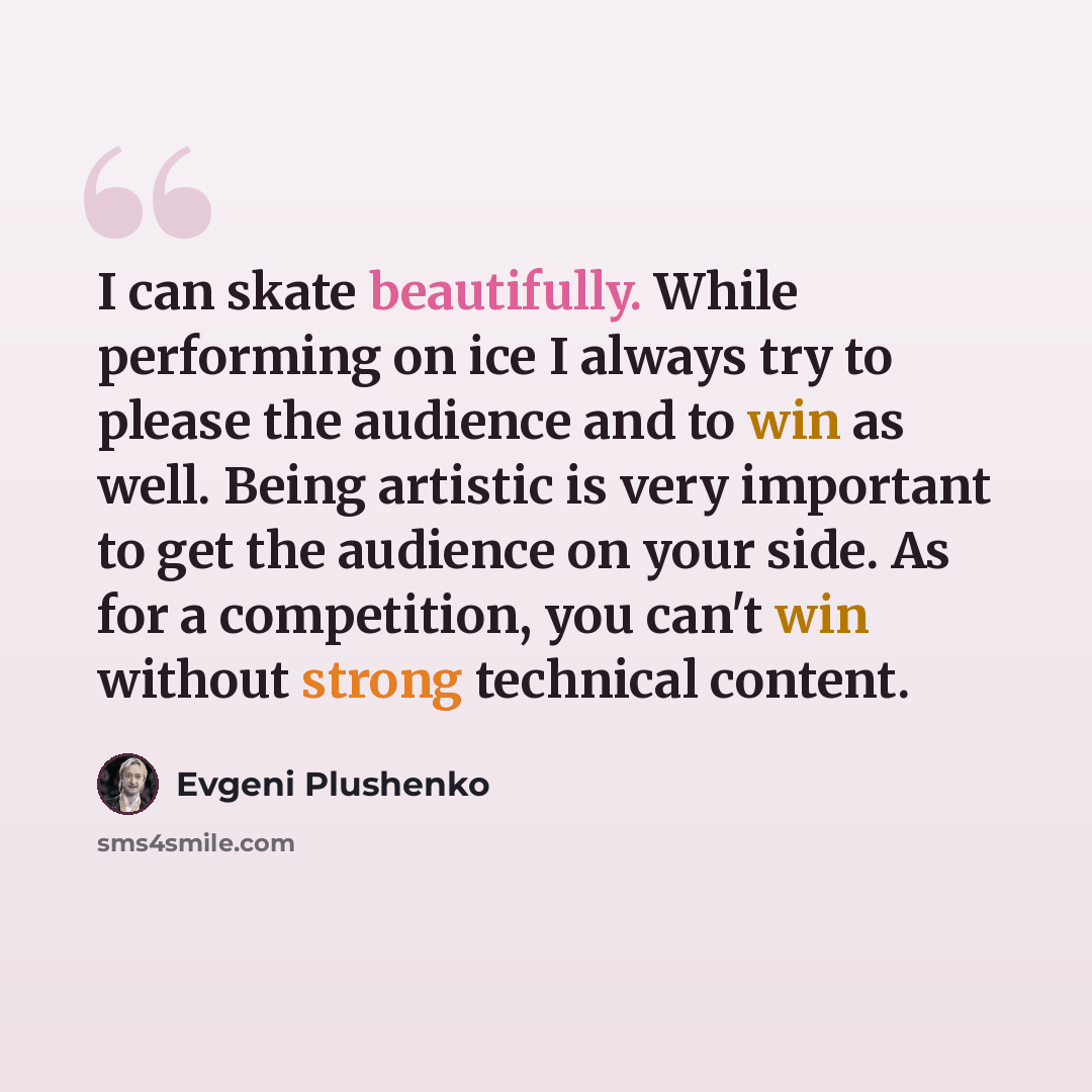 “I can skate beautifully. While performing on ice I always try to please the audience and to win as well. Being artistic is very important to get the audience on your side. As for a competition, you can't win without strong technical content.” quote by Evgeni Plushenko