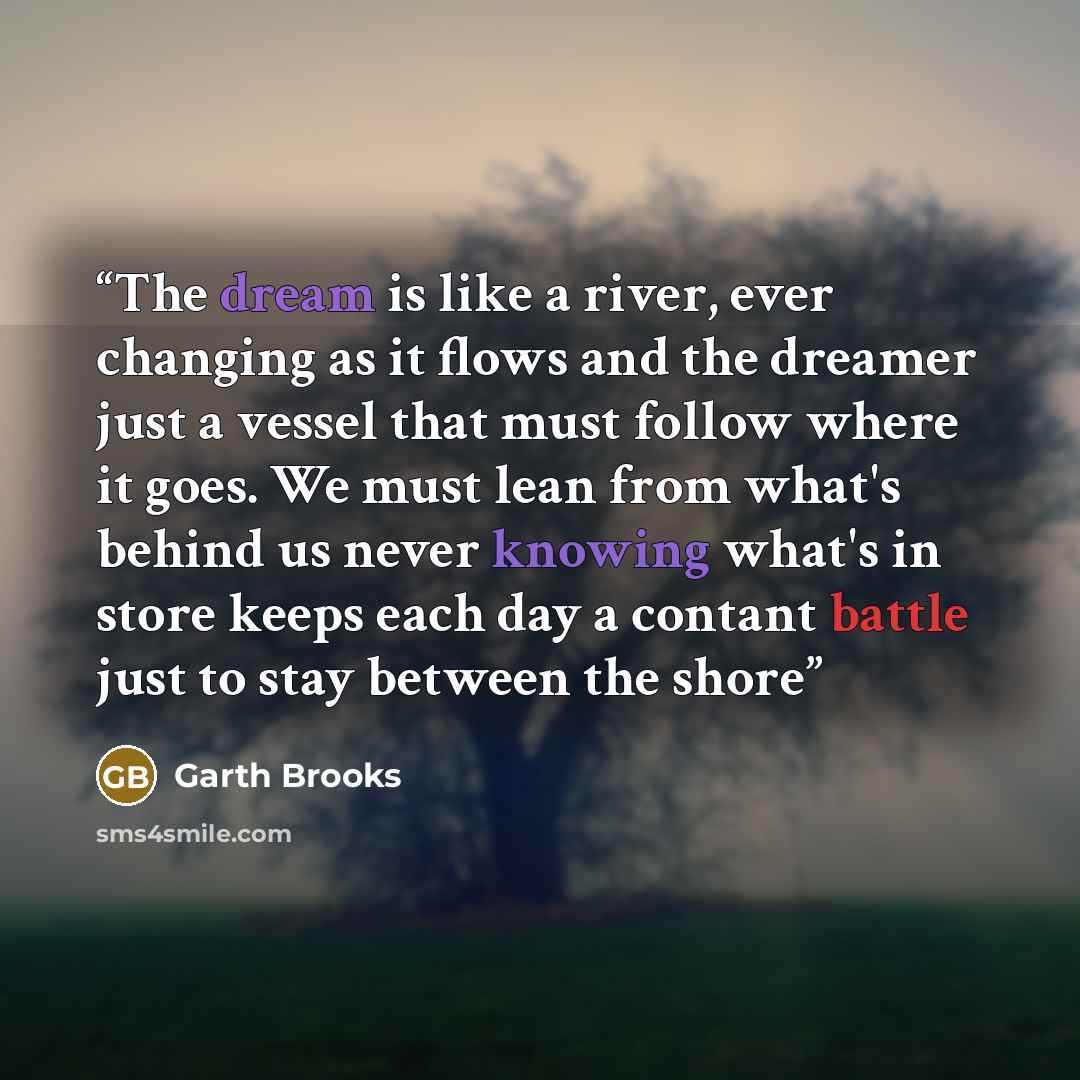 “The dream is like a river, ever changing as it flows and the dreamer just a vessel that must follow where it goes. We must lean from what's behind us never knowing what's in store keeps each day a contant battle just to stay between the shore” quote by Garth Brooks