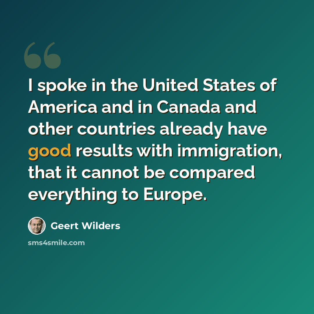 “I spoke in the United States of America and in Canada and other countries already have good results with immigration, that it cannot be compared everything to Europe.” quote by Geert Wilders