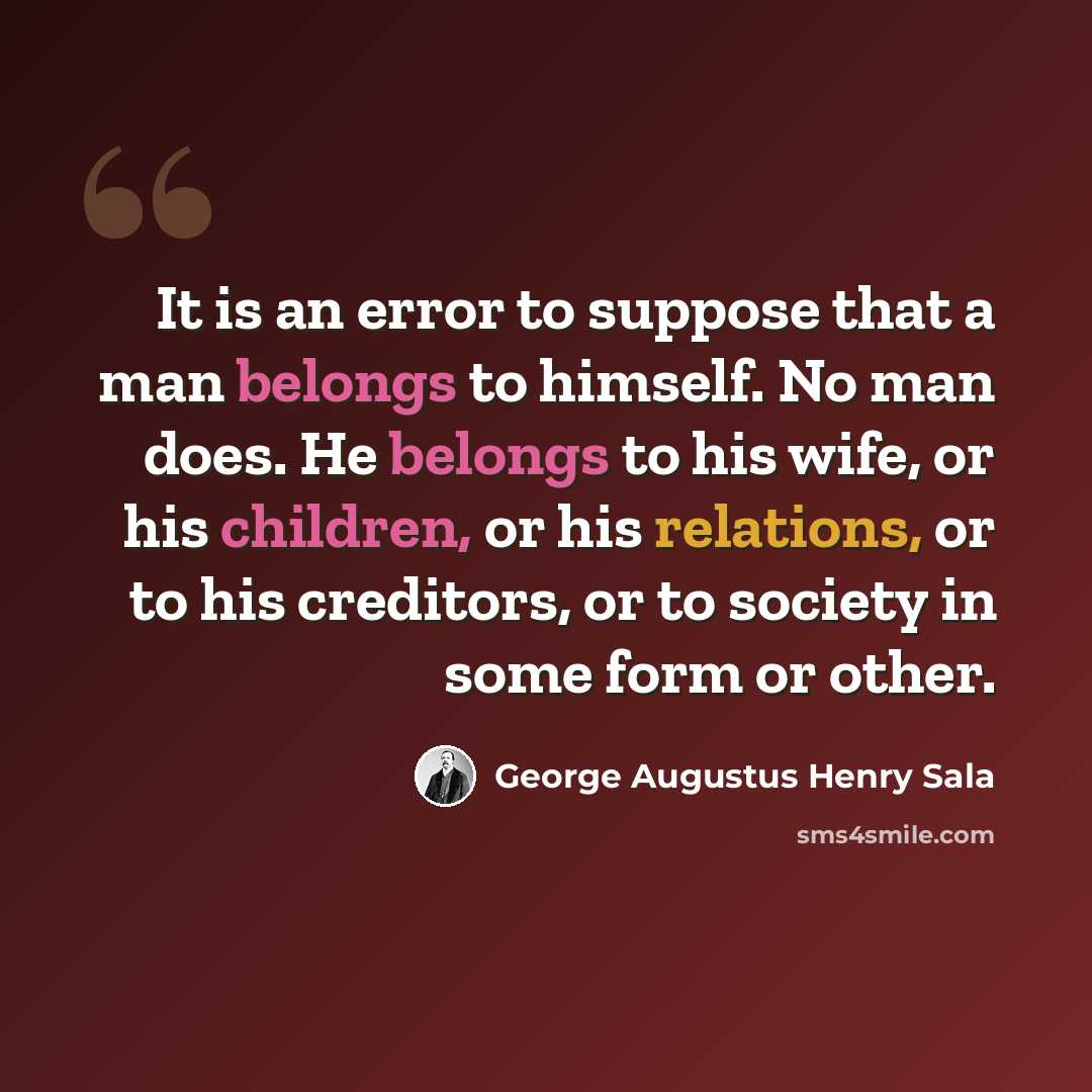 “It is an error to suppose that a man belongs to himself. No man does. He belongs to his wife, or his children, or his relations, or to his creditors, or to society in some form or other.” quote by George Augustus Henry Sala