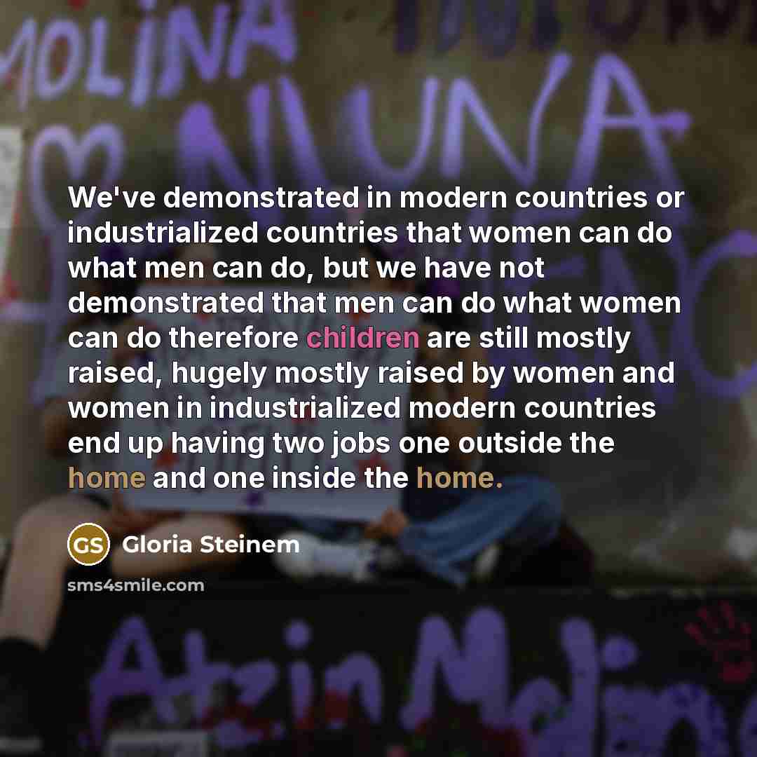 “We've demonstrated in modern countries or industrialized countries that women can do what men can do, but we have not demonstrated that men can do what women can do therefore children are still mostly raised, hugely mostly raised by women and women in industrialized modern countries end up having…” quote by Gloria Steinem