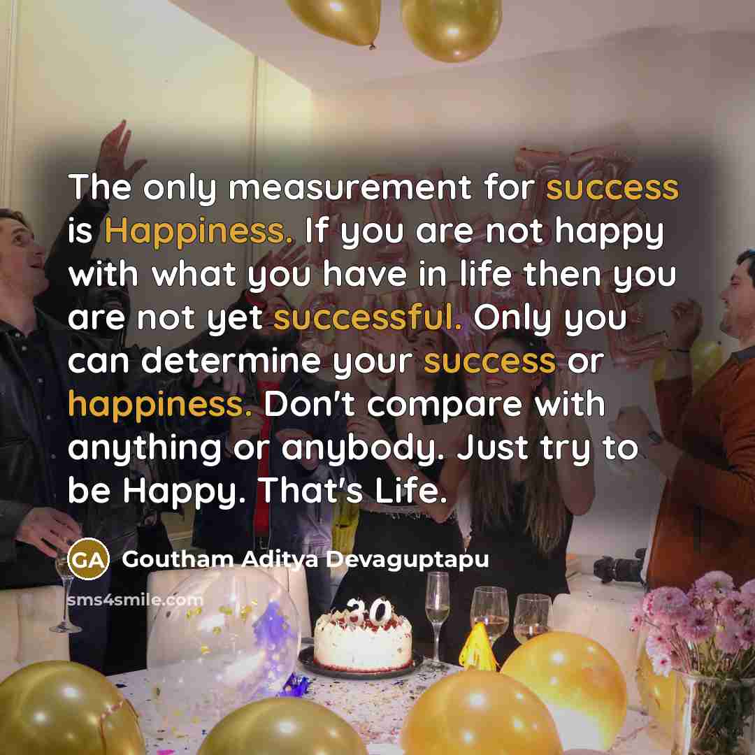 “The only measurement for success is Happiness. If you are not happy with what you have in life then you are not yet successful. Only you can determine your success or happiness. Don't compare with anything or anybody. Just try to be Happy. That's Life.” quote by Goutham Aditya Devaguptapu