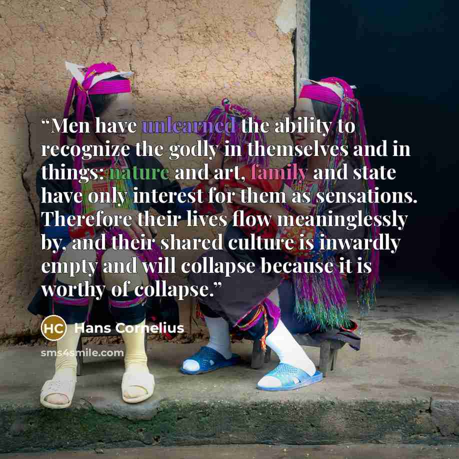 “Men have unlearned the ability to recognize the godly in themselves and in things: nature and art, family and state have only interest for them as sensations. Therefore their lives flow meaninglessly by, and their shared culture is inwardly empty and will collapse because it is worthy of collapse.” quote by Hans Cornelius