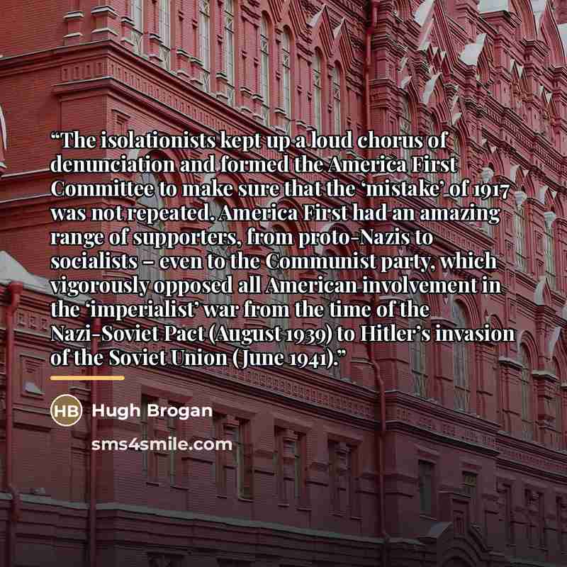 “The isolationists kept up a loud chorus of denunciation and formed the America First Committee to make sure that the ‘mistake’ of 1917 was not repeated. America First had an amazing range of supporters, from proto-Nazis to socialists – even to the Communist party, which vigorously opposed all…” quote by Hugh Brogan