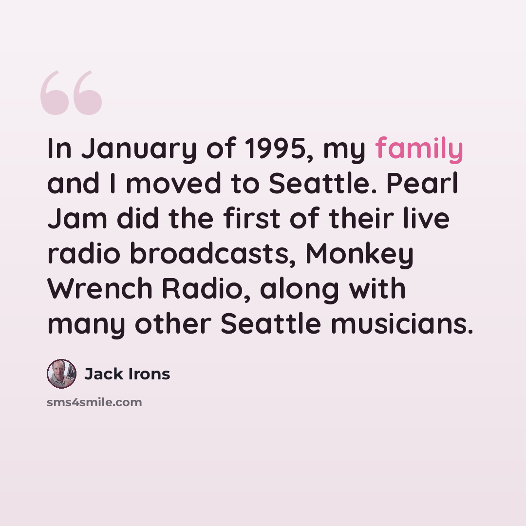 “In January of 1995, my family and I moved to Seattle. Pearl Jam did the first of their live radio broadcasts, Monkey Wrench Radio, along with many other Seattle musicians.” quote by Jack Irons