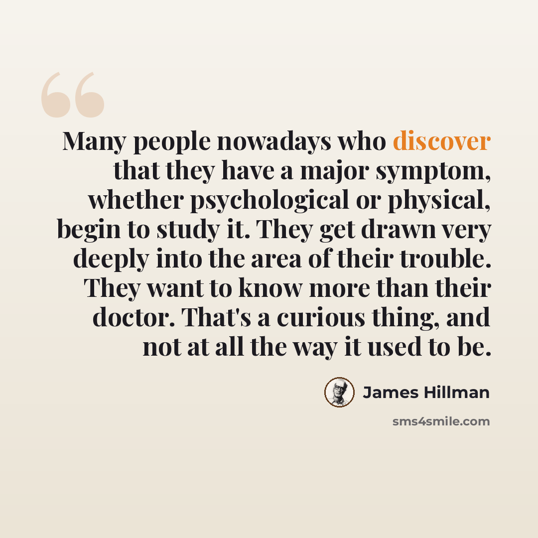 “Many people nowadays who discover that they have a major symptom, whether psychological or physical, begin to study it. They get drawn very deeply into the area of their trouble. They want to know more than their doctor. That's a curious thing, and not at all the way it used to be.” quote by James Hillman